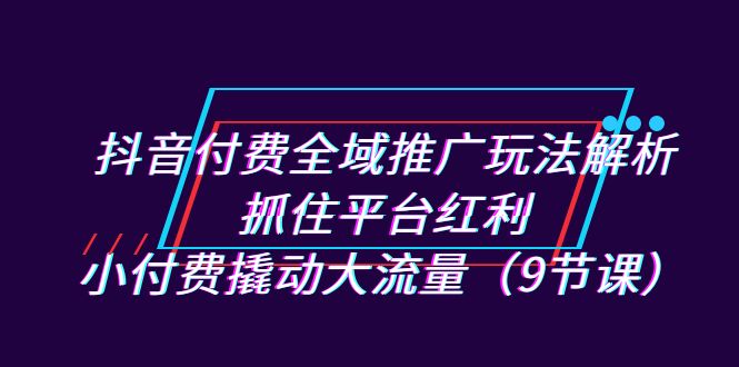 抖音付费全域推广玩法解析：抓住平台红利，小付费撬动大流量（9节课）